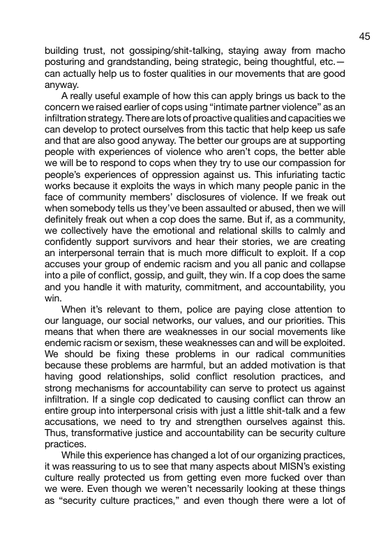 building trust, not gossiping/shit-talking, staying away from macho posturing and grandstanding, being strategic, being thoughtful, etc.— can actually help us to foster qualities in our movements that are good anyway. A really useful example of how this can apply brings us back to the ‘concern we raised earlier of cops using “intimate partner violence” as an infiltration strategy. There are lots of proactive qualities and capacities we can develop to protect ourselves from this tactic that help keep us safe and that are also good anyway. The better our groups are at supporting people with experiences of violence who aren’t cops, the better able ‘we will be to respond to cops when they try to use our compassion for people’s experiences of oppression against us. This infuriating tactic ‘works because it exploits the ways in which many people panic in the face of community members’ disclosures of violence. If we freak out ‘when somebody tells us they ’ve been assaulted or abused, then we will definitely freak out when a cop does the same. But if, as a community, we collectively have the emotional and relational skills to calmly and confidently support survivors and hear their stories, we are creating an interpersonal terrain that is much more difficult to exploit. If a cop ‘accuses your group of endemic racism and you all panic and collapse into a pile of conflict, gossip, and guit, they win. If a cop does the same and you handle it with maturity, commitment, and accountability, you win. When its relevant to them, police are paying close attention to our language, our social networks, our values, and our priorities. This means that when there are weaknesses in our social movements like ‘endemic racism or sexism, these weaknesses can and will be exploited. We should be fixing these problems in our radical communities because these problems are harmful, but an added motivation is that having good relationships, solid conflict resolution practices, and strong mechanisms for accountability can serve to protect us against infiltration. If a single cop dedicated to causing conflict can throw an entire group into interpersonal crisis with just a little shit-talk and a few accusations, we need to try and strengthen ourselves against this. Thus, transformative justice and accountability can be security culture practices. While this experience has changed a lot of our organizing practices, it was reassuring to us to see that many aspects about MISN’s existing culture really protected us from getting even more fucked over than we were. Even though we weren’t necessarily looking at these things s “security culture practices,” and even though there were a lot of a5